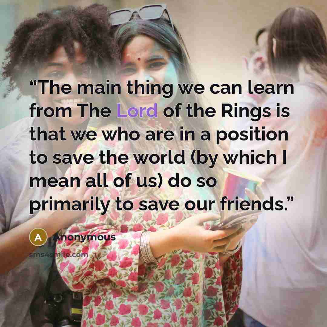 “The main thing we can learn from The Lord of the Rings is that we who are in a position to save the world (by which I mean all of us) do so primarily to save our friends.” quote by Anonymous