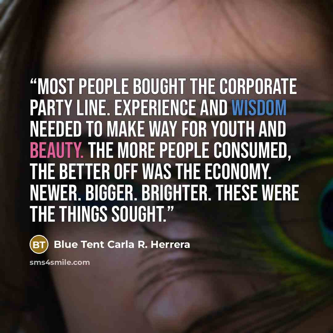 “Most people bought the corporate party line. Experience and wisdom needed to make way for youth and beauty. The more people consumed, the better off was the economy. Newer. Bigger. Brighter. These were the things sought.” quote by Blue Tent Carla R. Herrera