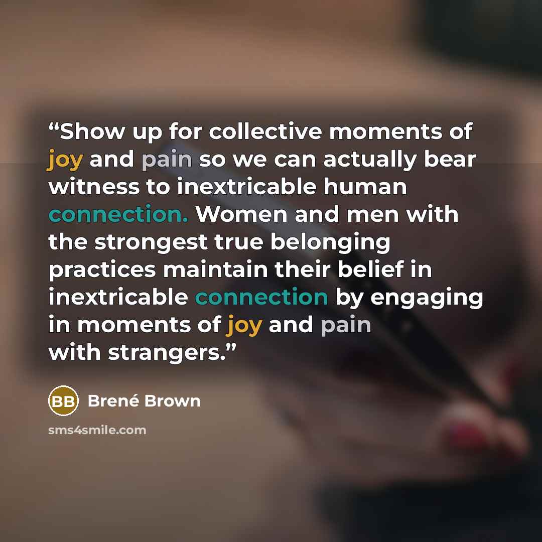 “Show up for collective moments of joy and pain so we can actually bear witness to inextricable human connection. Women and men with the strongest true belonging practices maintain their belief in inextricable connection by engaging in moments of joy and pain with strangers.” quote by Brené Brown
