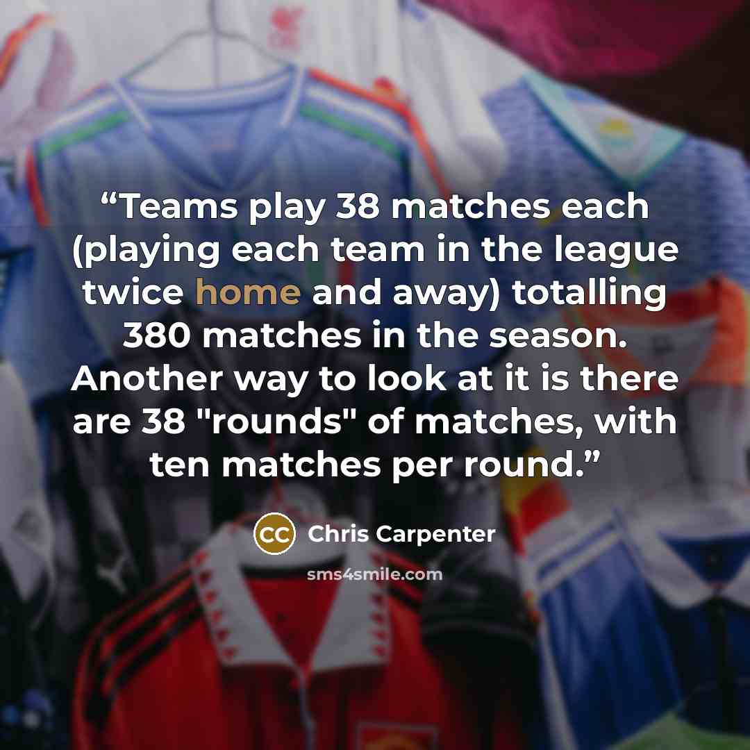 “Teams play 38 matches each (playing each team in the league twice home and away) totalling 380 matches in the season. Another way to look at it is there are 38 "rounds" of matches, with ten matches per round.” quote by Chris Carpenter