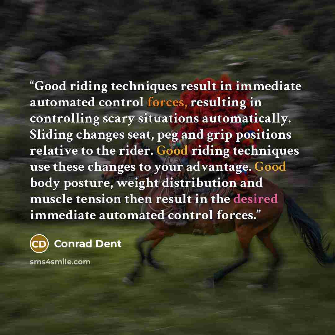 “Good riding techniques result in immediate automated control forces, resulting in controlling scary situations automatically. Sliding changes seat, peg and grip positions relative to the rider. Good riding techniques use these changes to your advantage. Good body posture, weight distribution and…” quote by Conrad Dent