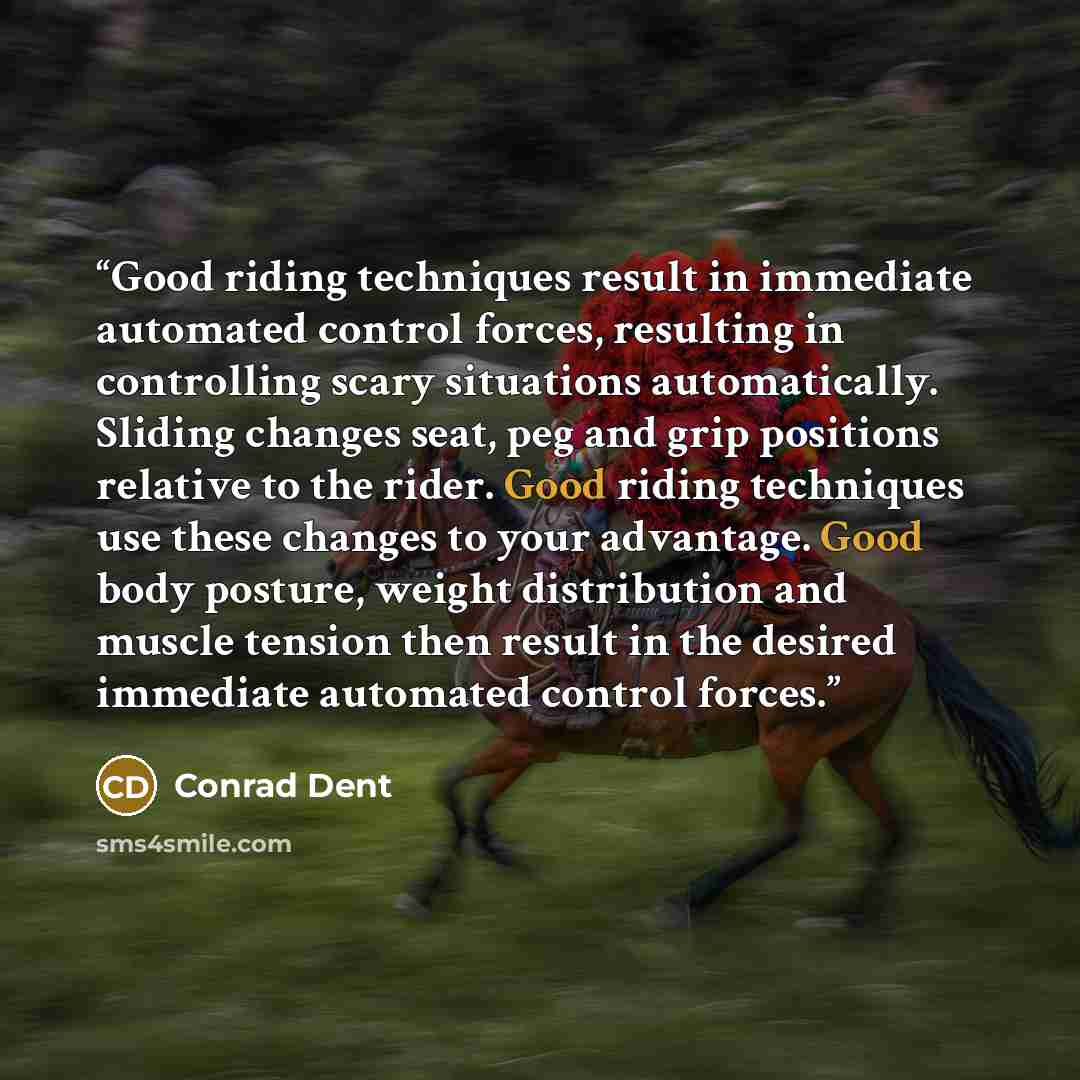 “Good riding techniques result in immediate automated control forces, resulting in controlling scary situations automatically. Sliding changes seat, peg and grip positions relative to the rider. Good riding techniques use these changes to your advantage. Good body posture, weight distribution and…” quote by Conrad Dent