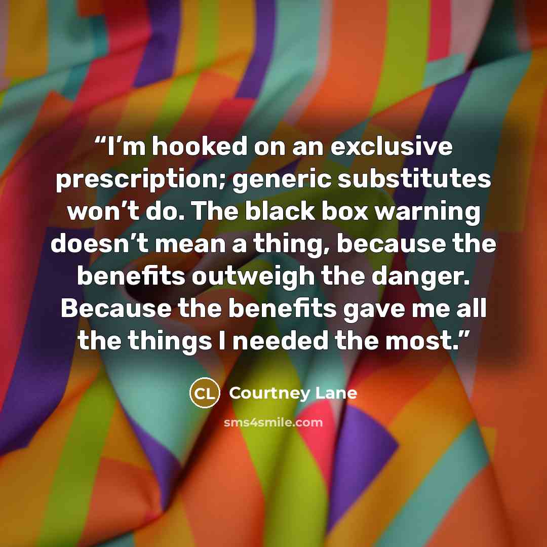 “I’m hooked on an exclusive prescription; generic substitutes won’t do. The black box warning doesn’t mean a thing, because the benefits outweigh the danger. Because the benefits gave me all the things I needed the most.” quote by Courtney Lane
