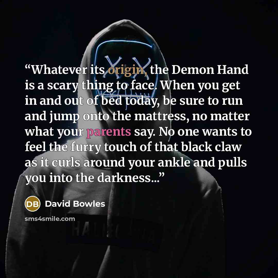 “Whatever its origin, the Demon Hand is a scary thing to face. When you get in and out of bed today, be sure to run and jump onto the mattress, no matter what your parents say. No one wants to feel the furry touch of that black claw as it curls around your ankle and pulls you into the darkness...” quote by David Bowles