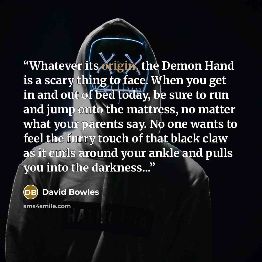 “Whatever its origin, the Demon Hand is a scary thing to face. When you get in and out of bed today, be sure to run and jump onto the mattress, no matter what your parents say. No one wants to feel the furry touch of that black claw as it curls around your ankle and pulls you into the darkness...” quote by David Bowles