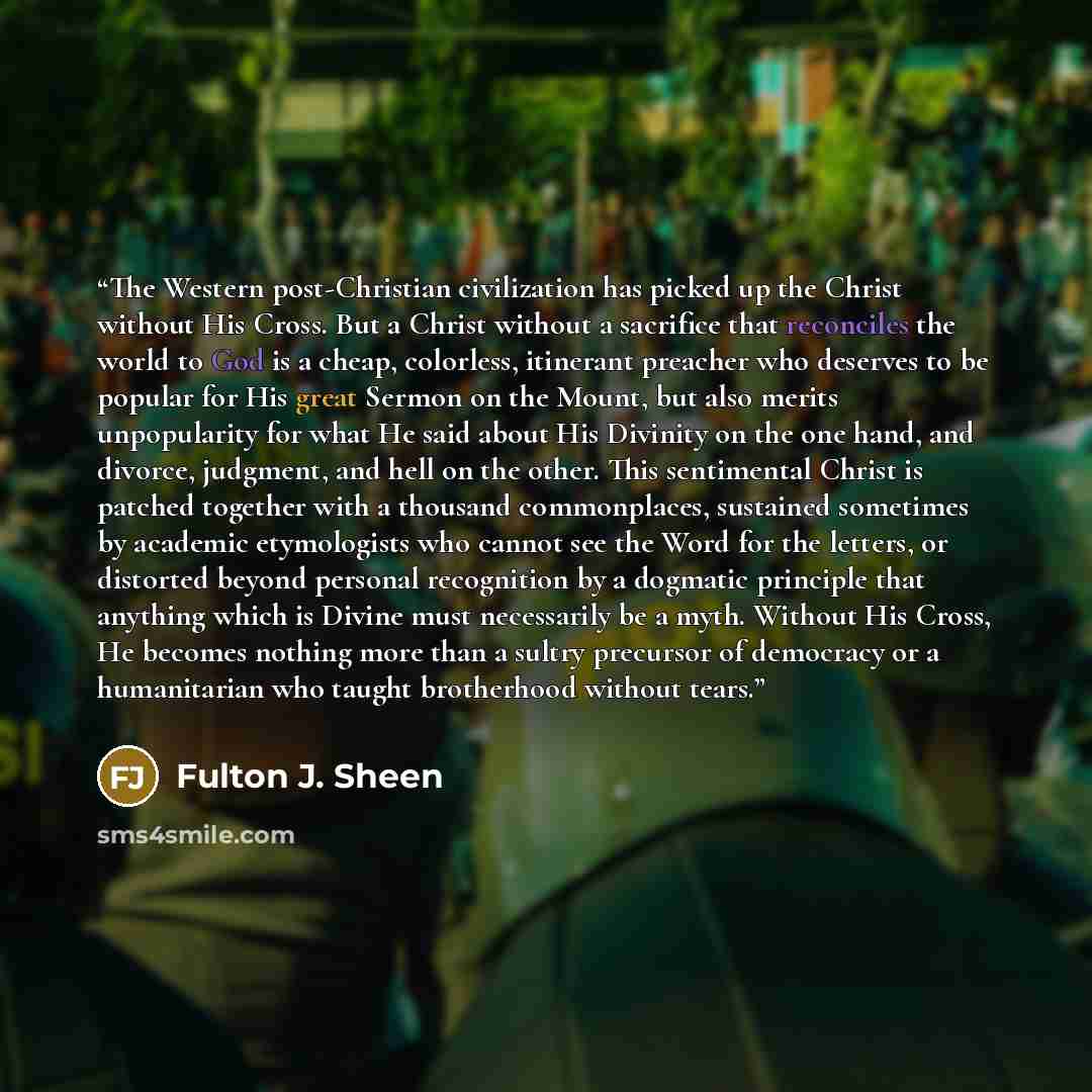 “The Western post-Christian civilization has picked up the Christ without His Cross. But a Christ without a sacrifice that reconciles the world to God is a cheap, colorless, itinerant preacher who deserves to be popular for His great Sermon on the Mount, but also merits unpopularity for what He…” quote by Fulton J. Sheen