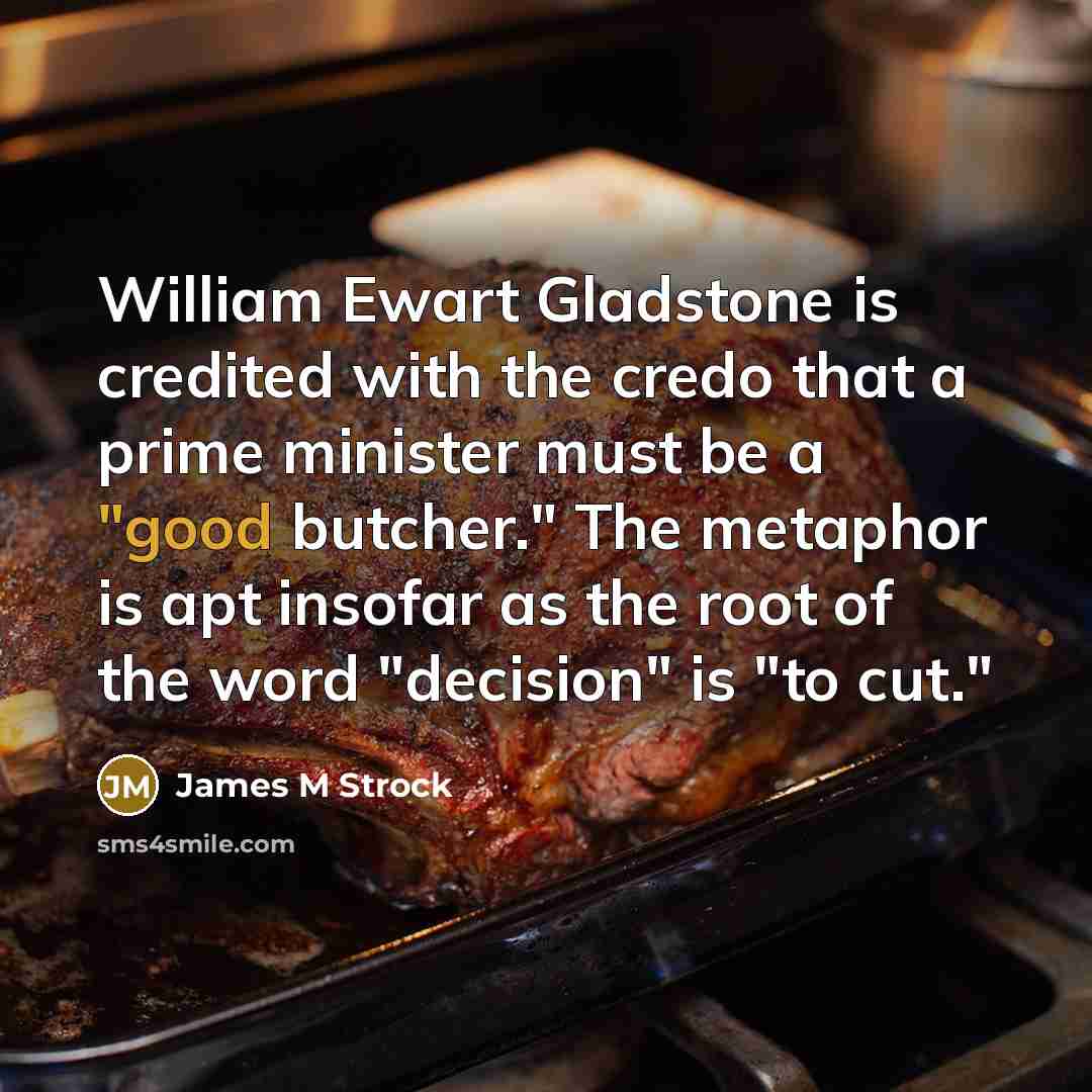 “William Ewart Gladstone is credited with the credo that a prime minister must be a "good butcher." The metaphor is apt insofar as the root of the word "decision" is "to cut."” quote by James M Strock