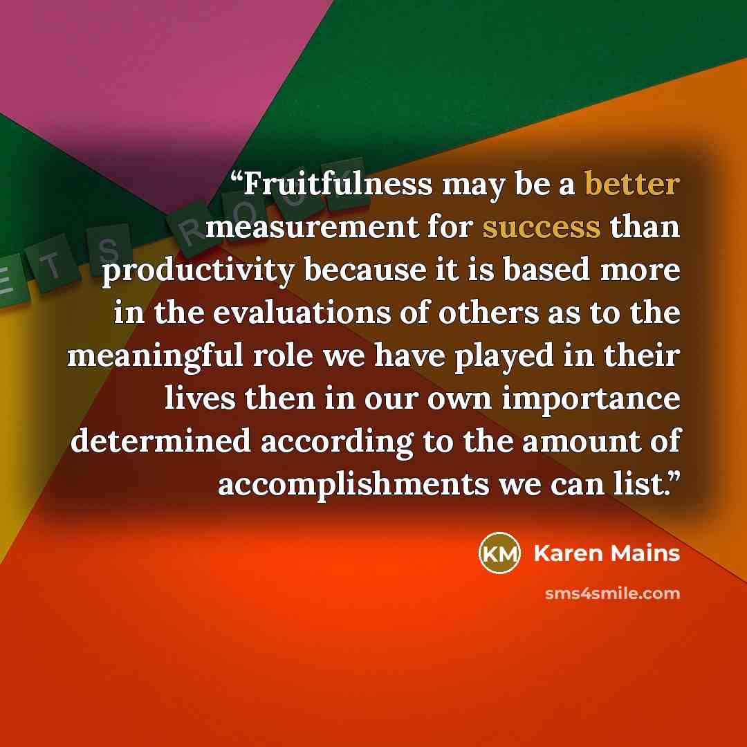 “Fruitfulness may be a better measurement for success than productivity because it is based more in the evaluations of others as to the meaningful role we have played in their lives then in our own importance determined according to the amount of accomplishments we can list.” quote by Karen Mains