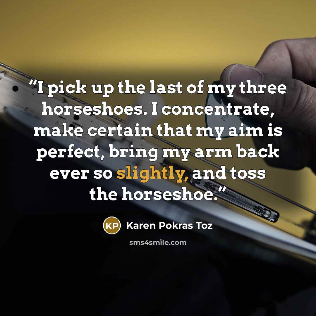 “I pick up the last of my three horseshoes. I concentrate, make certain that my aim is perfect, bring my arm back ever so slightly, and toss the horseshoe.” quote by Karen Pokras Toz