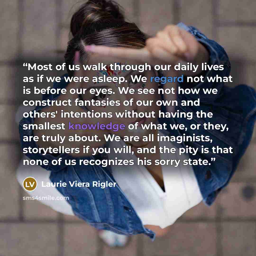 “Most of us walk through our daily lives as if we were asleep. We regard not what is before our eyes. We see not how we construct fantasies of our own and others' intentions without having the smallest knowledge of what we, or they, are truly about. We are all imaginists, storytellers if you will…” quote by Laurie Viera Rigler