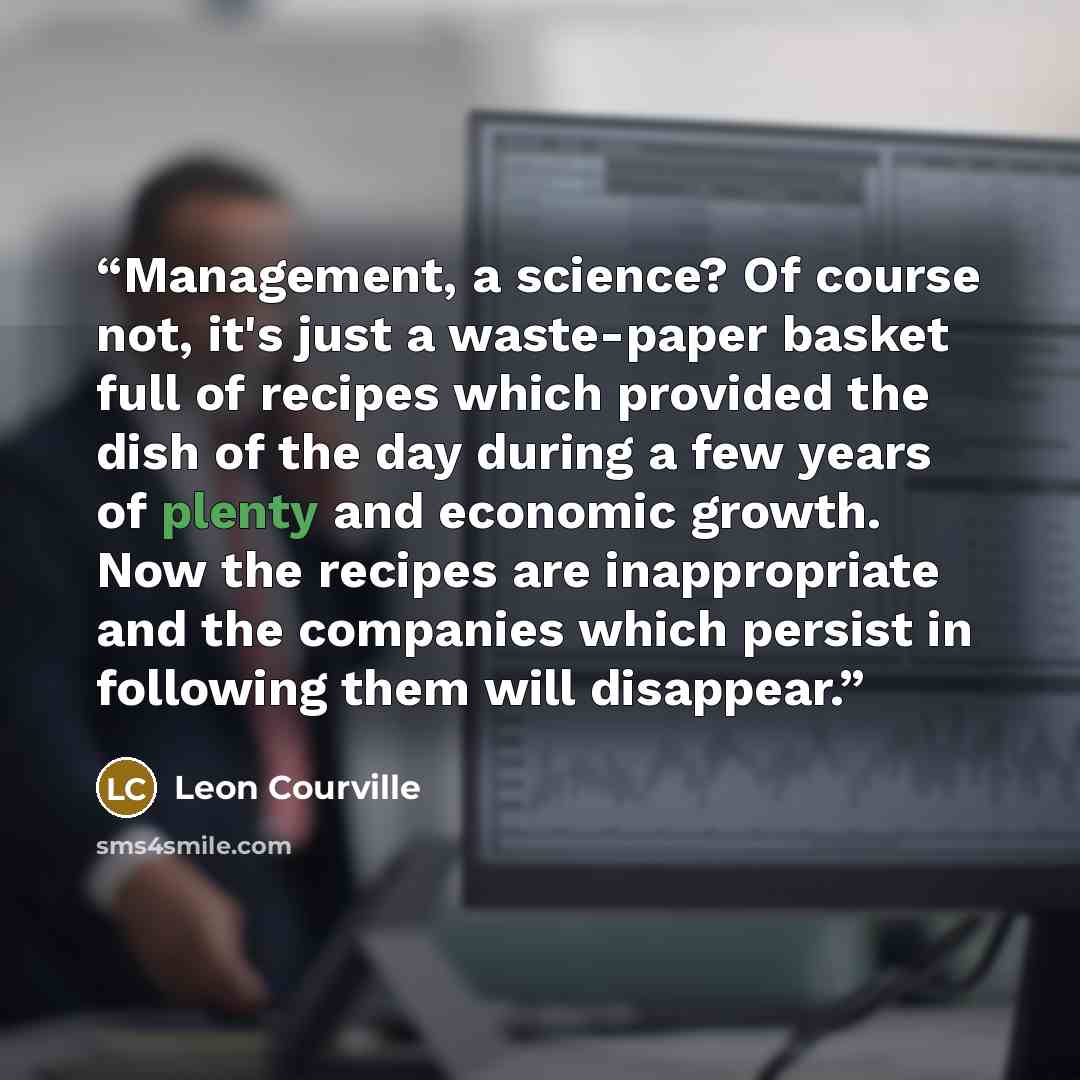 “Management, a science? Of course not, it's just a waste-paper basket full of recipes which provided the dish of the day during a few years of plenty and economic growth. Now the recipes are inappropriate and the companies which persist in following them will disappear.” quote by Leon Courville
