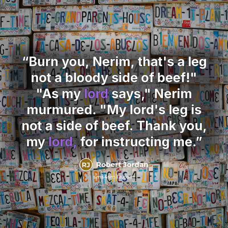 “Burn you, Nerim, that's a leg not a bloody side of beef!" "As my lord says," Nerim murmured. "My lord's leg is not a side of beef. Thank you, my lord, for instructing me.” quote by Robert Jordan
