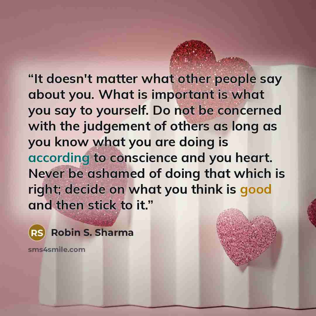 “It doesn't matter what other people say about you. What is important is what you say to yourself. Do not be concerned with the judgement of others as long as you know what you are doing is according to conscience and you heart. Never be ashamed of doing that which is right; decide on what you…” quote by Robin S. Sharma
