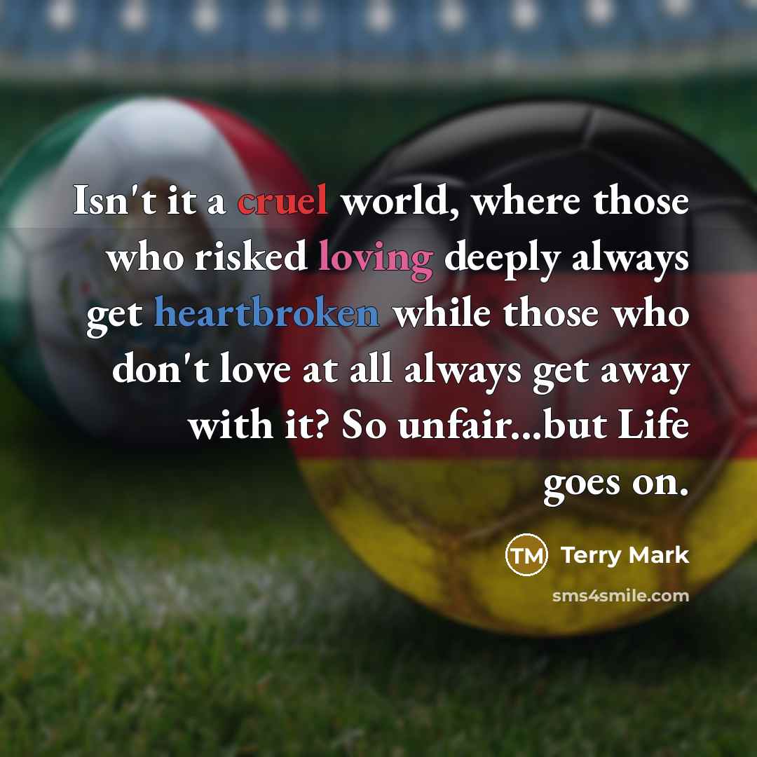 “Isn't it a cruel world, where those who risked loving deeply always get heartbroken while those who don't love at all always get away with it? So unfair...but Life goes on.” quote by Terry Mark
