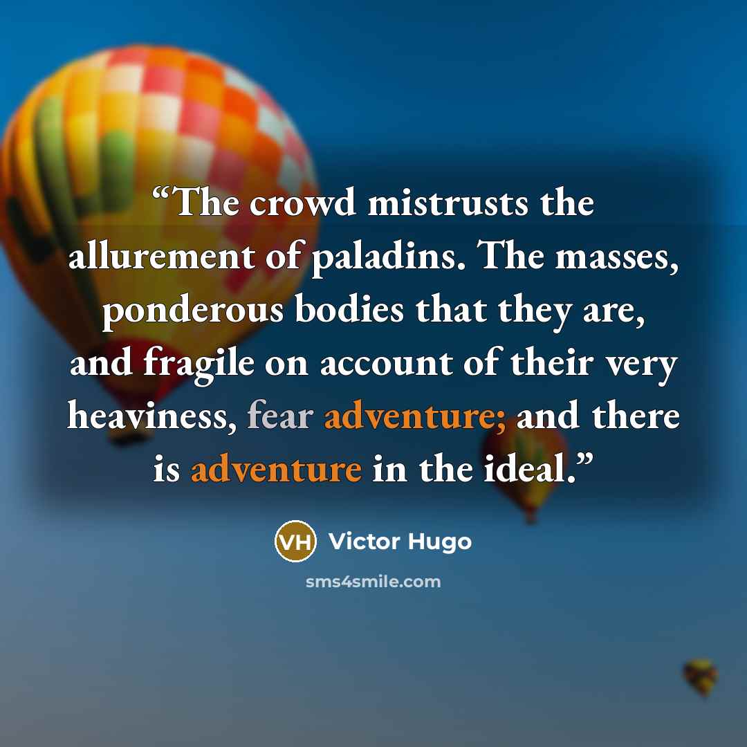 “The crowd mistrusts the allurement of paladins. The masses, ponderous bodies that they are, and fragile on account of their very heaviness, fear adventure; and there is adventure in the ideal.” quote by Victor Hugo
