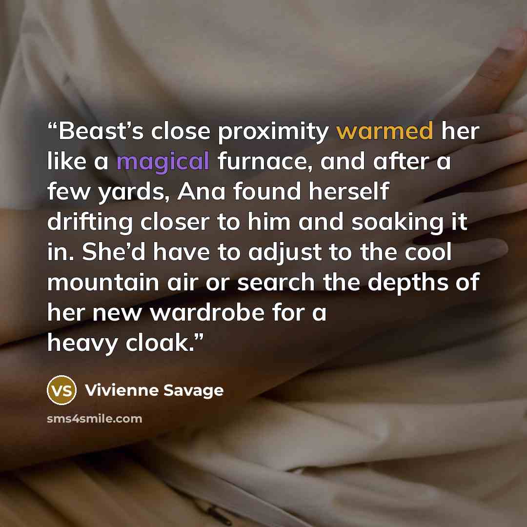 “Beast’s close proximity warmed her like a magical furnace, and after a few yards, Ana found herself drifting closer to him and soaking it in. She’d have to adjust to the cool mountain air or search the depths of her new wardrobe for a heavy cloak.” quote by Vivienne Savage