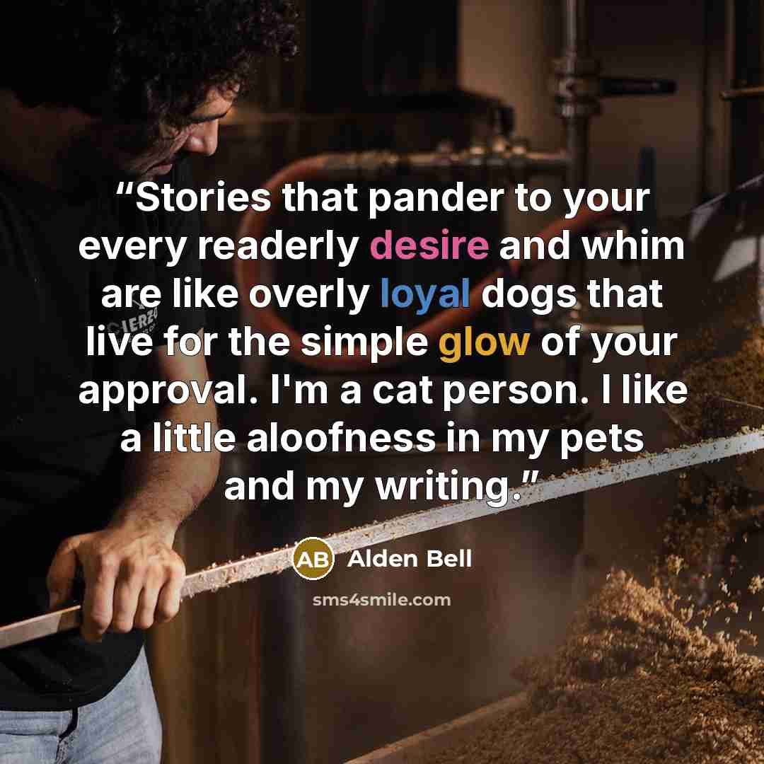 “Stories that pander to your every readerly desire and whim are like overly loyal dogs that live for the simple glow of your approval. I'm a cat person. I like a little aloofness in my pets and my writing.” quote by Alden Bell