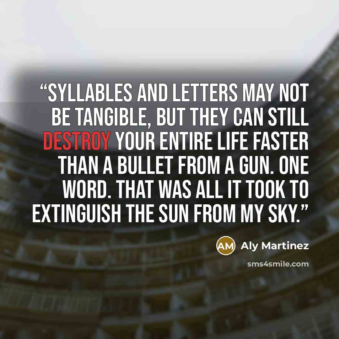 “Syllables and letters may not be tangible, but they can still destroy your entire life faster than a bullet from a gun. One word. That was all it took to extinguish the sun from my sky.” quote by Aly Martinez