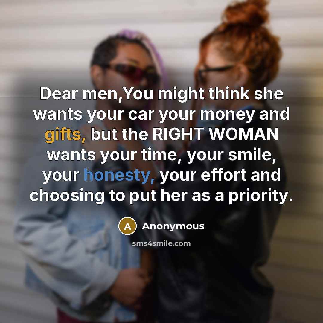 “Dear men,You might think she wants your car your money and gifts, but the RIGHT WOMAN wants your time, your smile, your honesty, your effort and choosing to put her as a priority.” quote by Anonymous