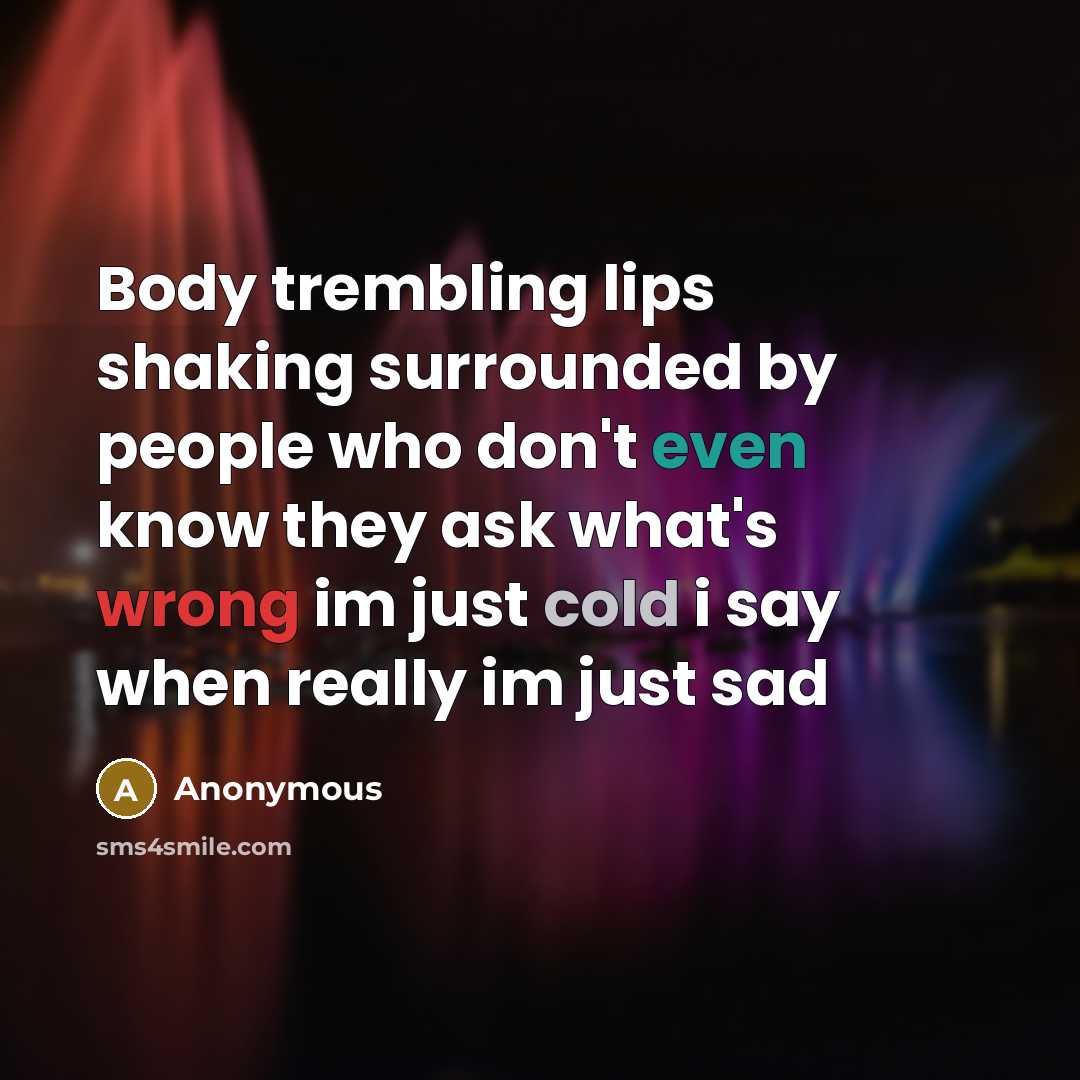 “Body trembling lips shaking surrounded by people who don't even know they ask what's wrong im just cold i say when really im just sad” quote by Anonymous