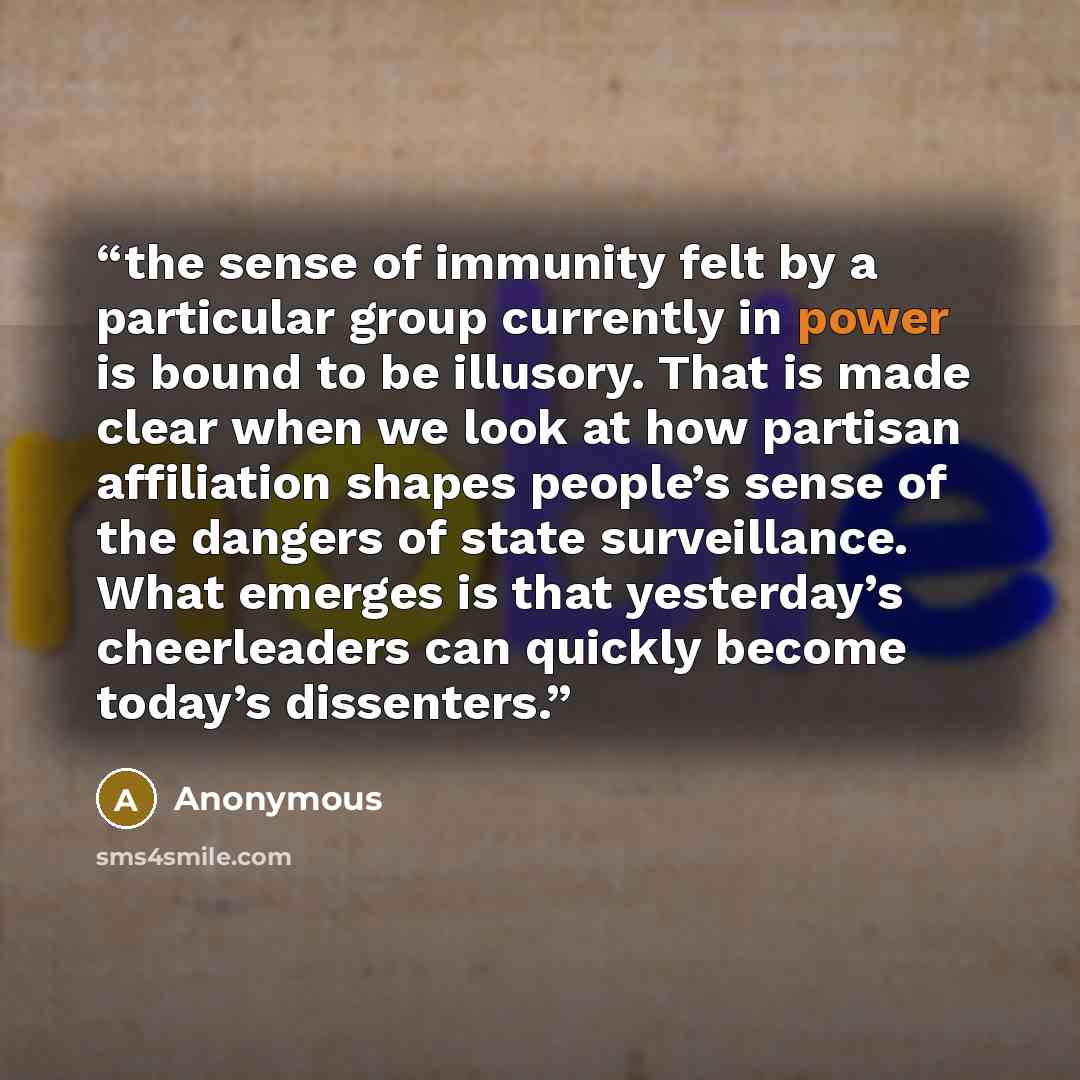 “the sense of immunity felt by a particular group currently in power is bound to be illusory. That is made clear when we look at how partisan affiliation shapes people’s sense of the dangers of state surveillance. What emerges is that yesterday’s cheerleaders can quickly become today’s dissenters.” quote by Anonymous