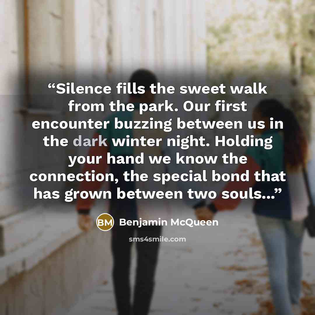 “Silence fills the sweet walk from the park. Our first encounter buzzing between us in the dark winter night. Holding your hand we know the connection, the special bond that has grown between two souls...” quote by Benjamin McQueen