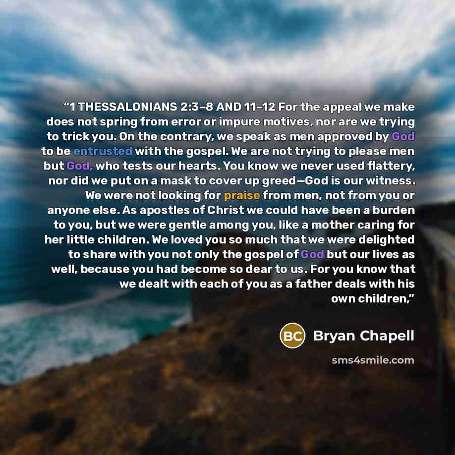 “1 THESSALONIANS 2:3–8 AND 11–12 For the appeal we make does not spring from error or impure motives, nor are we trying to trick you. On the contrary, we speak as men approved by God to be entrusted with the gospel. We are not trying to please men but God, who tests our hearts. You know we never…” quote by Bryan Chapell
