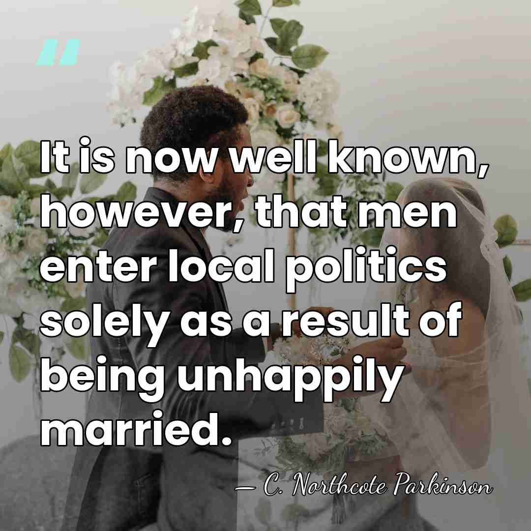 It is now well known, however, that men enter local politics solely&hellip; - C. Northcote Parkinson