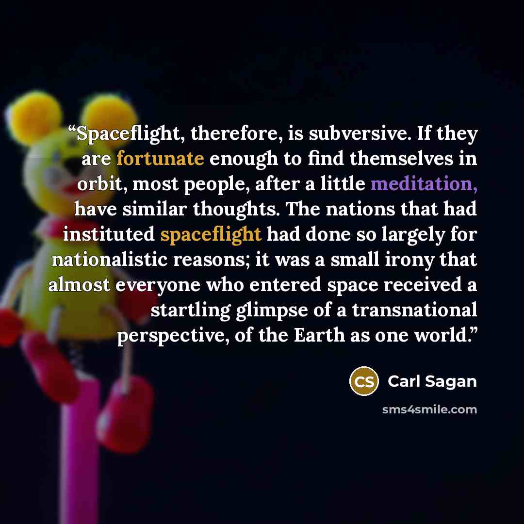 “Spaceflight, therefore, is subversive. If they are fortunate enough to find themselves in orbit, most people, after a little meditation, have similar thoughts. The nations that had instituted spaceflight had done so largely for nationalistic reasons; it was a small irony that almost everyone who…” quote by Carl Sagan