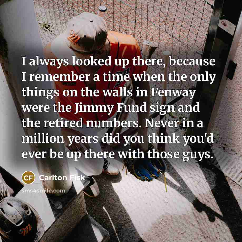“I always looked up there, because I remember a time when the only things on the walls in Fenway were the Jimmy Fund sign and the retired numbers. Never in a million years did you think you'd ever be up there with those guys.” quote by Carlton Fisk