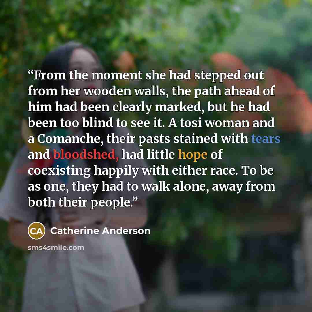 “From the moment she had stepped out from her wooden walls, the path ahead of him had been clearly marked, but he had been too blind to see it. A tosi woman and a Comanche, their pasts stained with tears and bloodshed, had little hope of coexisting happily with either race. To be as one, they had…” quote by Catherine Anderson