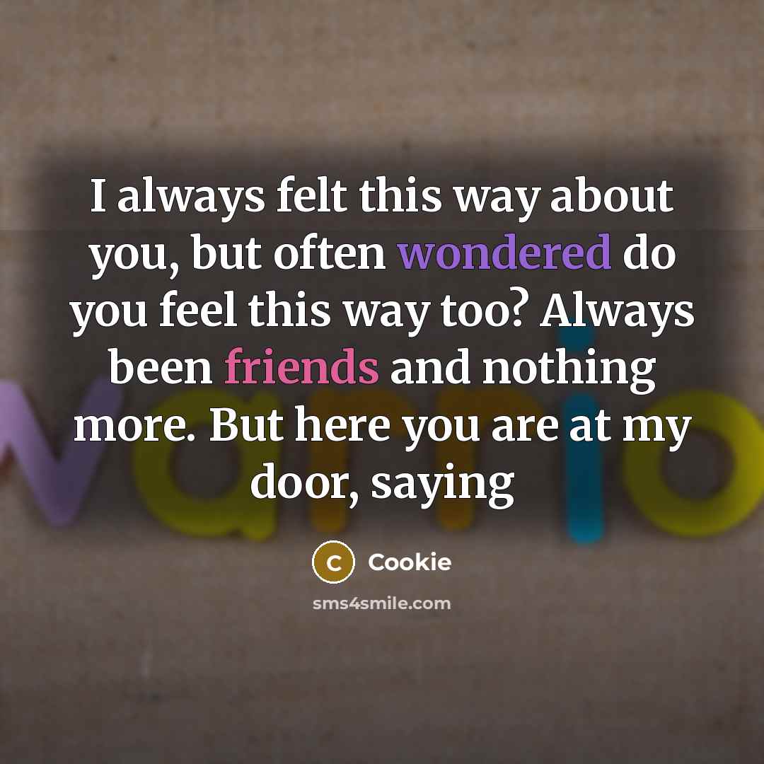 “I always felt this way about you, but often wondered do you feel this way too? Always been friends and nothing more. But here you are at my door, saying” quote by Cookie