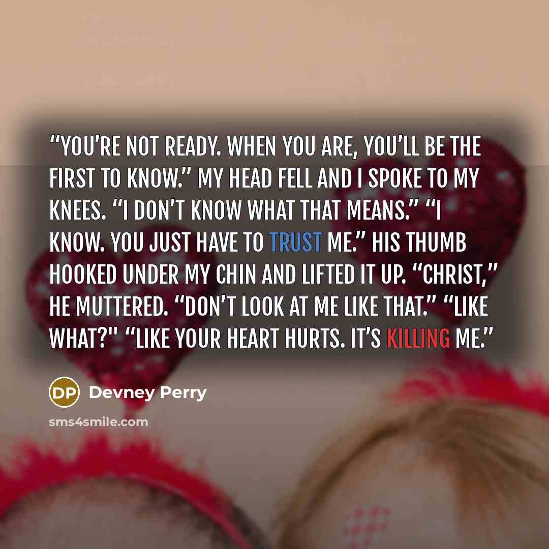 “You’re not ready. When you are, you’ll be the first to know.” My head fell and I spoke to my knees. “I don’t know what that means.” “I know. You just have to trust me.” His thumb hooked under my chin and lifted it up. “Christ,” he muttered. “Don’t look at me like that.” “Like what?" “Like your…” quote by Devney Perry