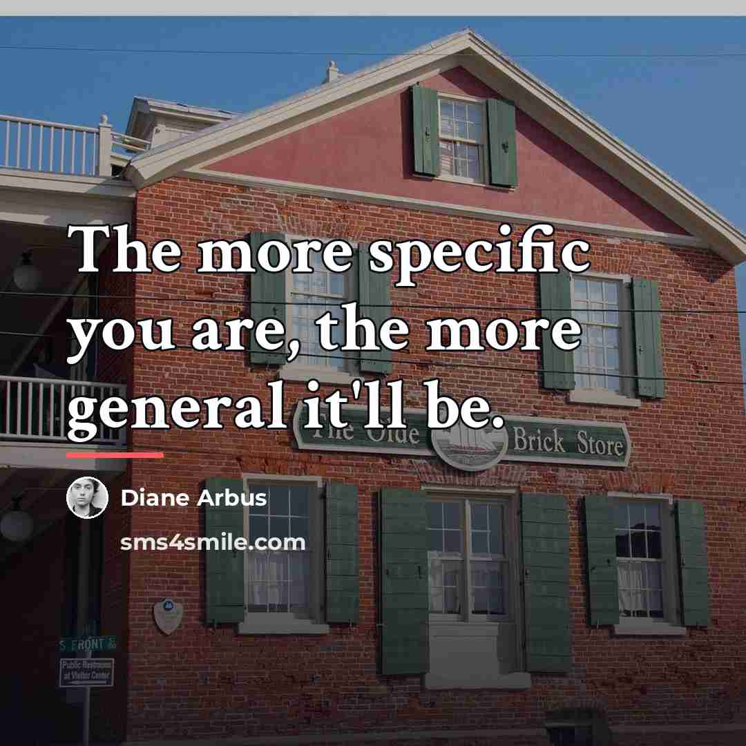 “The more specific you are, the more general it'll be.…” quote by Diane Arbus