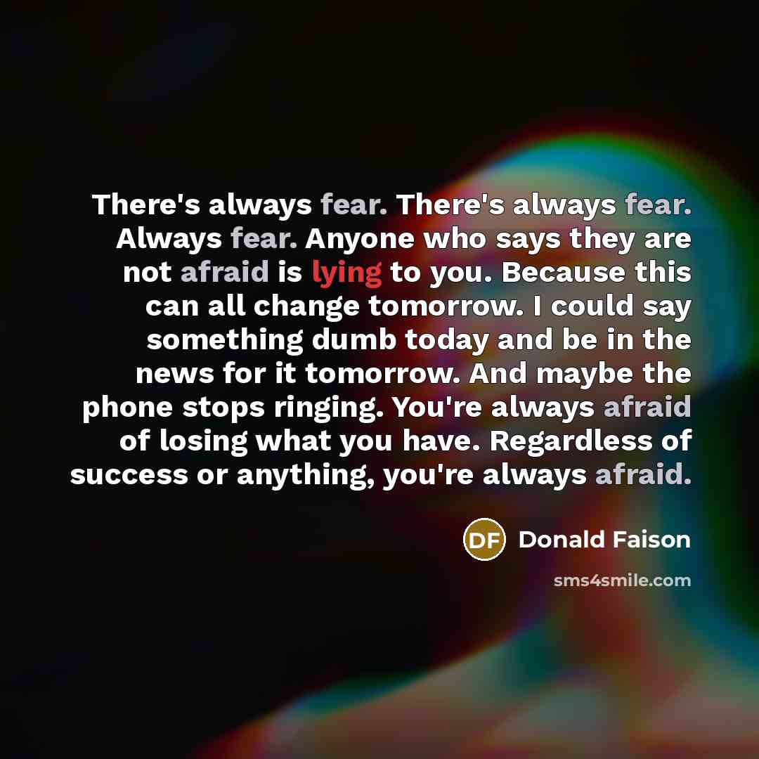 “There's always fear. There's always fear. Always fear. Anyone who says they are not afraid is lying to you. Because this can all change tomorrow. I could say something dumb today and be in the news for it tomorrow. And maybe the phone stops ringing. You're always afraid of losing what you have…” quote by Donald Faison