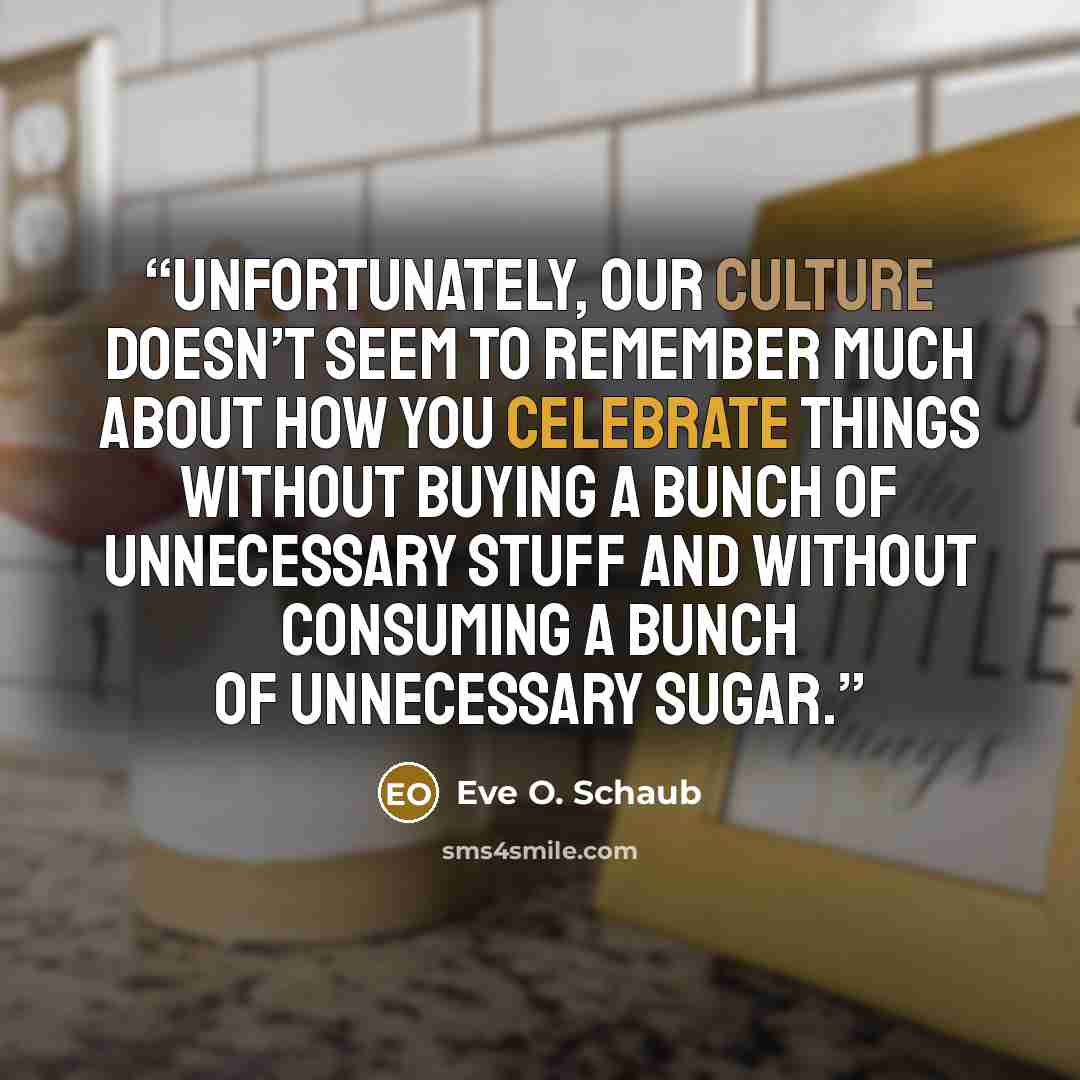 “Unfortunately, our culture doesn’t seem to remember much about how you celebrate things without buying a bunch of unnecessary stuff and without consuming a bunch of unnecessary sugar.” quote by Eve O. Schaub