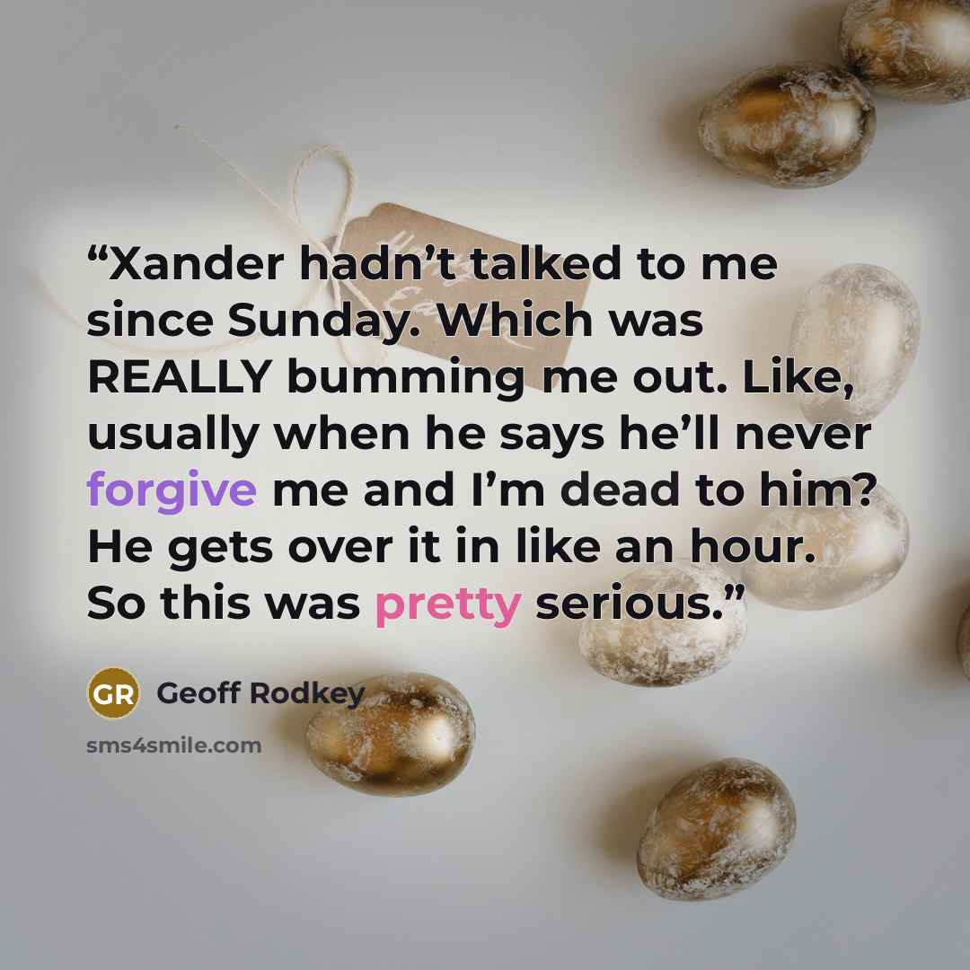 “Xander hadn’t talked to me since Sunday. Which was REALLY bumming me out. Like, usually when he says he’ll never forgive me and I’m dead to him? He gets over it in like an hour. So this was pretty serious.” quote by Geoff Rodkey