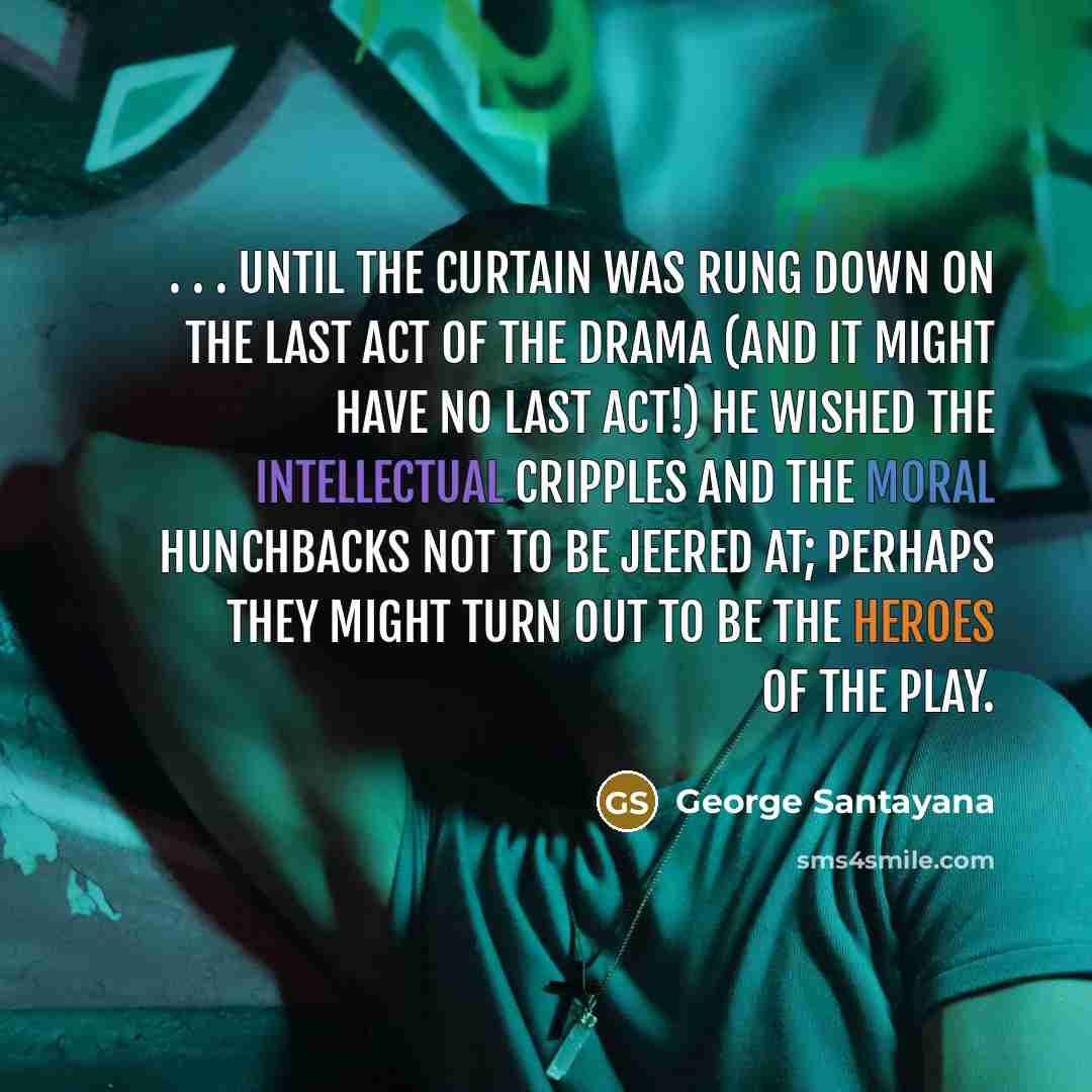 “. . . until the curtain was rung down on the last act of the drama (and it might have no last act!) he wished the intellectual cripples and the moral hunchbacks not to be jeered at; perhaps they might turn out to be the heroes of the play.” quote by George Santayana
