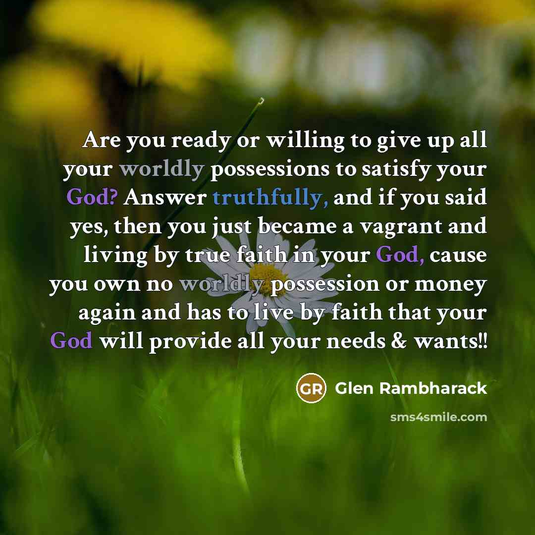 “Are you ready or willing to give up all your worldly possessions to satisfy your God? Answer truthfully, and if you said yes, then you just became a vagrant and living by true faith in your God, cause you own no worldly possession or money again and has to live by faith that your God will provide…” quote by Glen Rambharack
