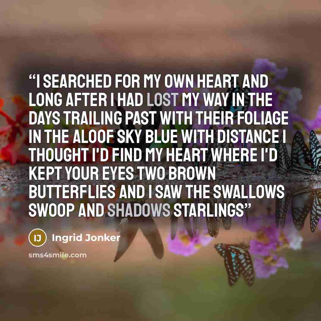 “I searched for my own heart and long after I had lost my way in the days trailing past with their foliage in the aloof sky blue with distance I thought I'd find my heart where I'd kept your eyes two brown butterflies and I saw the swallows swoop and shadows starlings” quote by Ingrid Jonker
