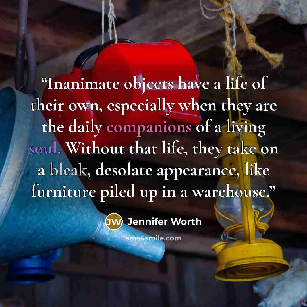 “Inanimate objects have a life of their own, especially when they are the daily companions of a living soul. Without that life, they take on a bleak, desolate appearance, like furniture piled up in a warehouse.” quote by Jennifer Worth