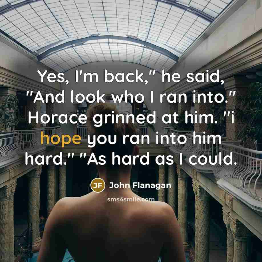 “Yes, I'm back," he said, "And look who I ran into." Horace grinned at him. "i hope you ran into him hard." "As hard as I could.” quote by John Flanagan