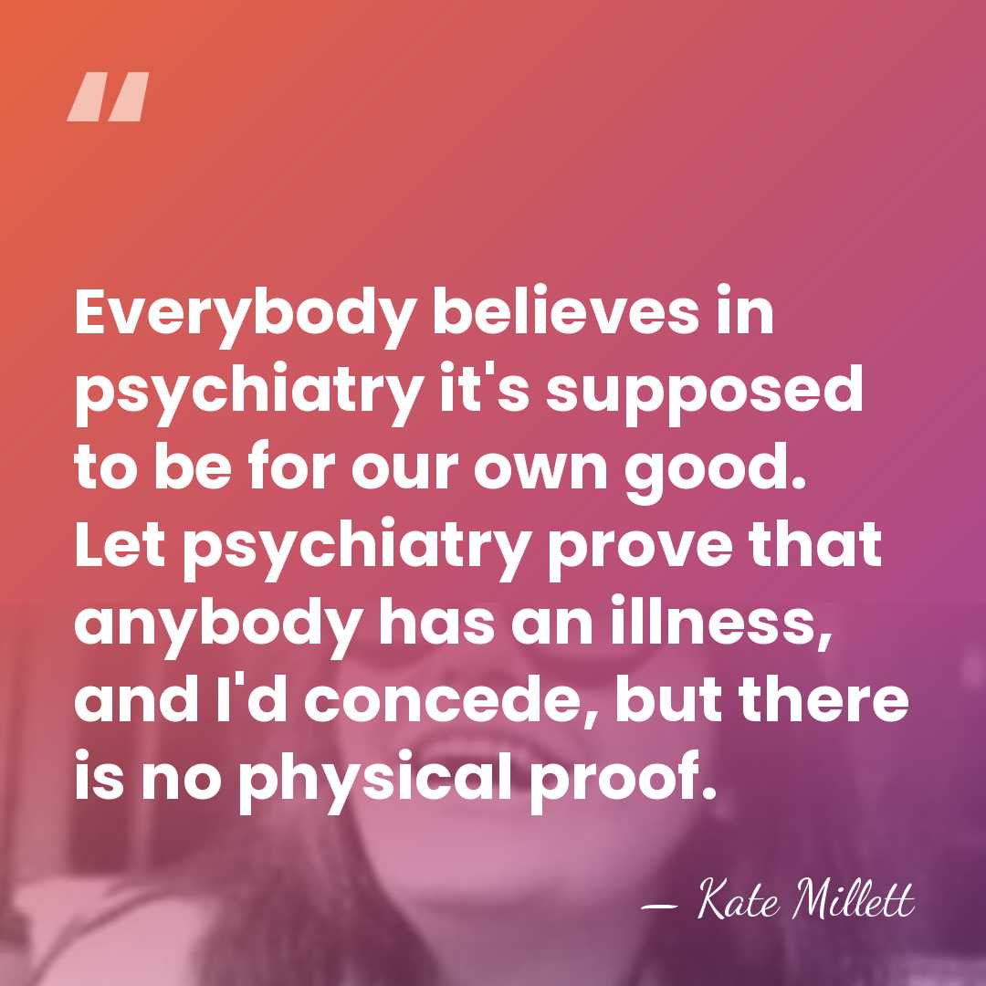 Everybody believes in psychiatry it's supposed to be for our own good.&hellip; - Kate Millett