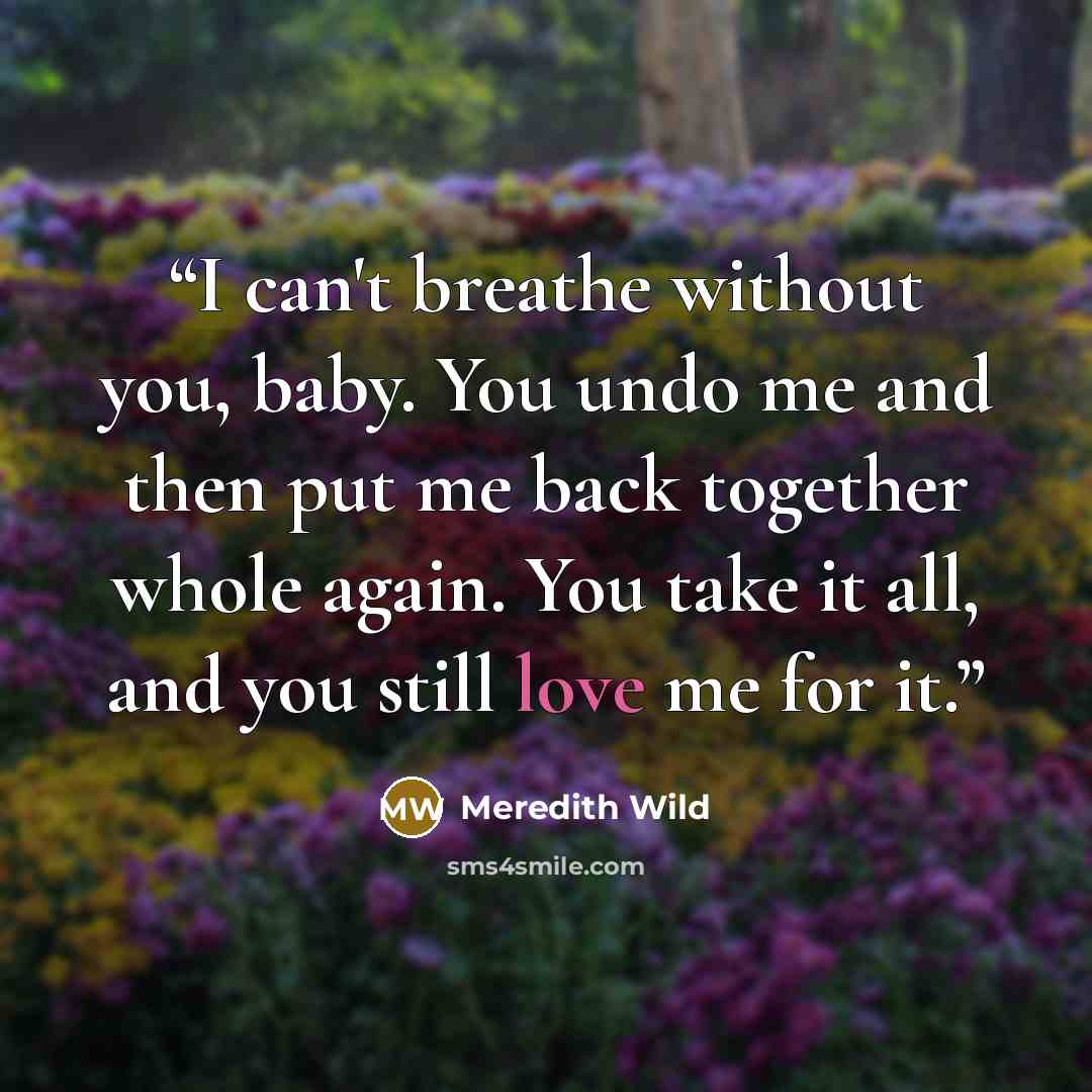 “I can't breathe without you, baby. You undo me and then put me back together whole again. You take it all, and you still love me for it.” quote by Meredith Wild