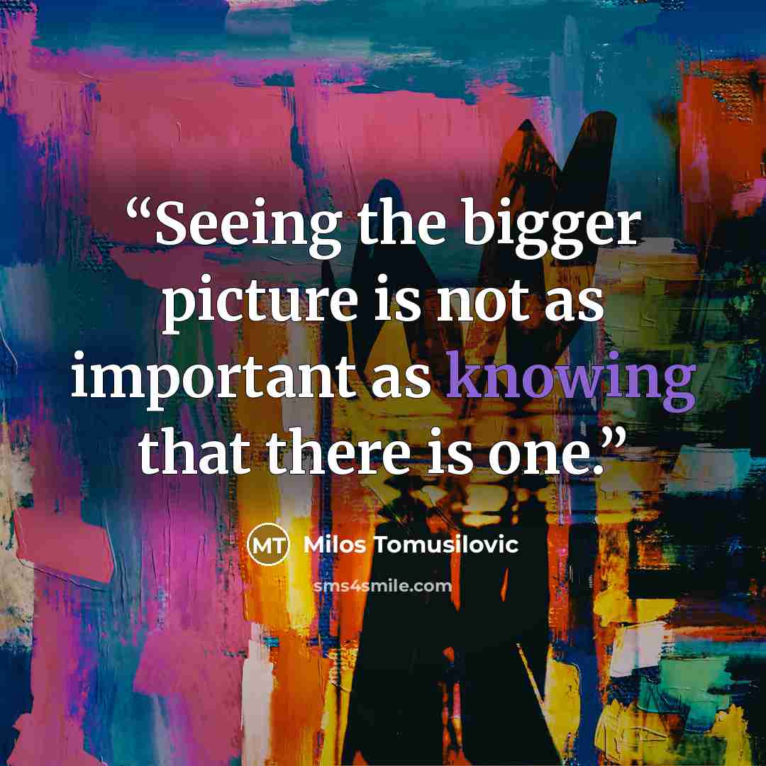 “Seeing the bigger picture is not as important as knowing that there is one.” quote by Milos Tomusilovic