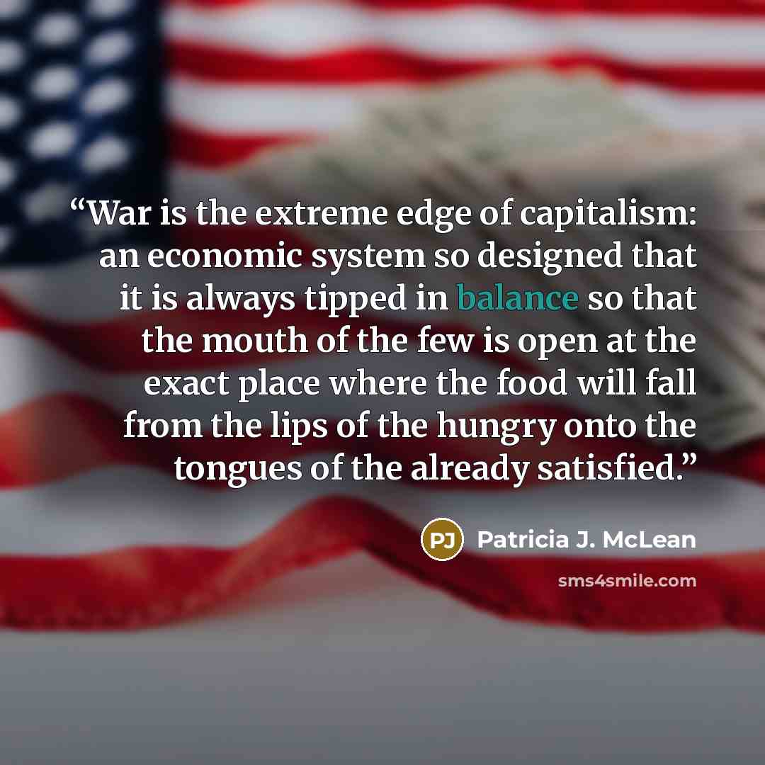 “War is the extreme edge of capitalism: an economic system so designed that it is always tipped in balance so that the mouth of the few is open at the exact place where the food will fall from the lips of the hungry onto the tongues of the already satisfied.” quote by Patricia J. McLean