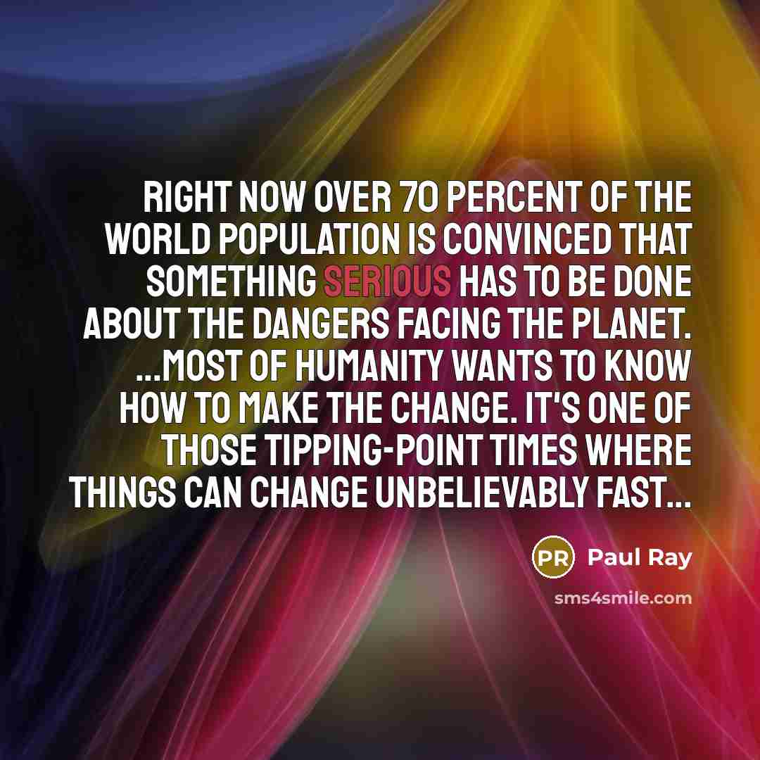 “Right now over 70 percent of the world population is convinced that something serious has to be done about the dangers facing the planet. ...Most of humanity wants to know how to make the change. It's one of those tipping-point times where things can change unbelievably fast...” quote by Paul Ray