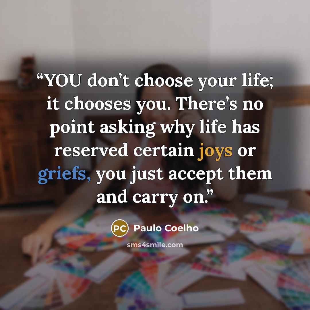 “YOU don’t choose your life; it chooses you. There’s no point asking why life has reserved certain joys or griefs, you just accept them and carry on.” quote by Paulo Coelho