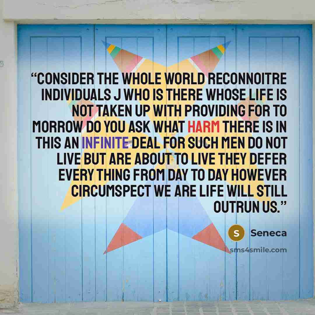 “Consider the whole world reconnoitre individuals j who is there whose life is not taken up with providing for to morrow Do you ask what harm there is in this An infinite deal for such men do not live but are about to live they defer every thing from day to day however circumspect we are life will…” quote by Seneca