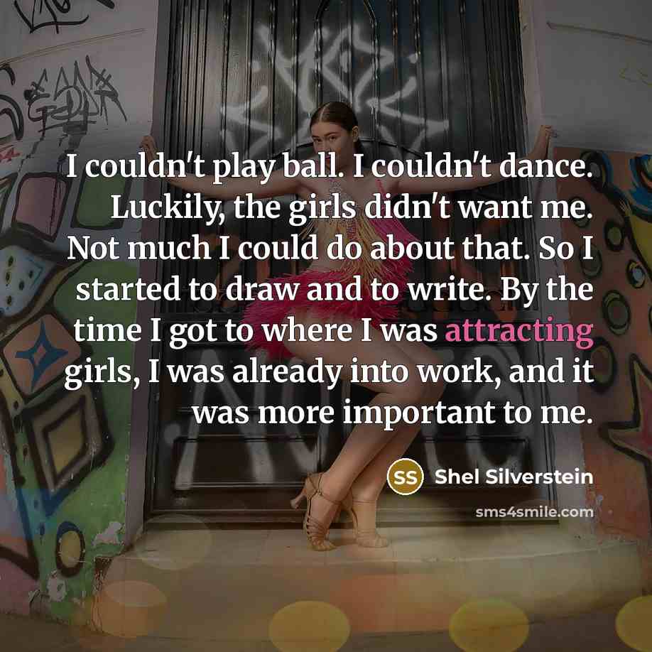 “I couldn't play ball. I couldn't dance. Luckily, the girls didn't want me. Not much I could do about that. So I started to draw and to write. By the time I got to where I was attracting girls, I was already into work, and it was more important to me.” quote by Shel Silverstein